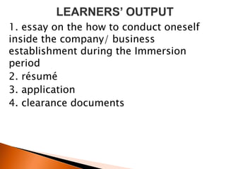 1. essay on the how to conduct oneself
inside the company/ business
establishment during the Immersion
period
2. résumé
3. application
4. clearance documents
 