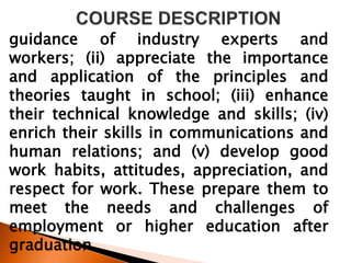 guidance of industry experts and
workers; (ii) appreciate the importance
and application of the principles and
theories taught in school; (iii) enhance
their technical knowledge and skills; (iv)
enrich their skills in communications and
human relations; and (v) develop good
work habits, attitudes, appreciation, and
respect for work. These prepare them to
meet the needs and challenges of
employment or higher education after
graduation.
 
