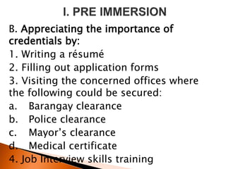 B. Appreciating the importance of
credentials by:
1. Writing a résumé
2. Filling out application forms
3. Visiting the concerned offices where
the following could be secured:
a. Barangay clearance
b. Police clearance
c. Mayor’s clearance
d. Medical certificate
4. Job Interview skills training
 