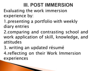 Evaluating the work immersion
experience by:
1.presenting a portfolio with weekly
diary entries
2.comparing and contrasting school and
work application of skill, knowledge, and
attitudes
3. writing an updated résumé
4.reflecting on their Work Immersion
experiences
 