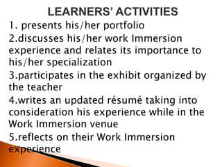 1. presents his/her portfolio
2.discusses his/her work Immersion
experience and relates its importance to
his/her specialization
3.participates in the exhibit organized by
the teacher
4.writes an updated résumé taking into
consideration his experience while in the
Work Immersion venue
5.reflects on their Work Immersion
experience
 