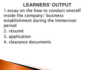 1.essay on the how to conduct oneself
inside the company/ business
establishment during the Immersion
period
2. résumé
3. application
4. clearance documents
 