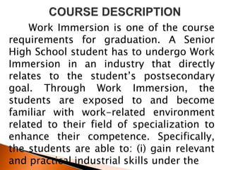 Work Immersion is one of the course
requirements for graduation. A Senior
High School student has to undergo Work
Immersion in an industry that directly
relates to the student’s postsecondary
goal. Through Work Immersion, the
students are exposed to and become
familiar with work-related environment
related to their field of specialization to
enhance their competence. Specifically,
the students are able to: (i) gain relevant
and practical industrial skills under the
 