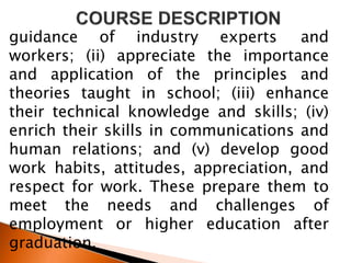 guidance of industry experts and
workers; (ii) appreciate the importance
and application of the principles and
theories taught in school; (iii) enhance
their technical knowledge and skills; (iv)
enrich their skills in communications and
human relations; and (v) develop good
work habits, attitudes, appreciation, and
respect for work. These prepare them to
meet the needs and challenges of
employment or higher education after
graduation.
 