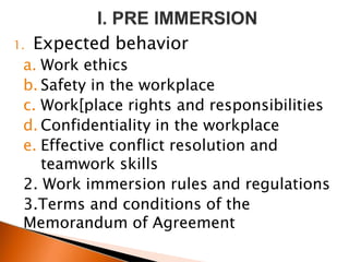 1. Expected behavior
a. Work ethics
b. Safety in the workplace
c. Work[place rights and responsibilities
d. Confidentiality in the workplace
e. Effective conflict resolution and
teamwork skills
2. Work immersion rules and regulations
3.Terms and conditions of the
Memorandum of Agreement
 
