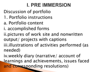 Discussion of portfolio
1. Portfolio instructions
a. Portfolio content
i. accomplished forms
ii.pictures of work site and nonwritten
output/ projects with captions
iii.illustrations of activities performed (as
needed)
iv.weekly diary (narrative/ account of
learnings and achievements, issues faced
and corresponding resolutions)
 