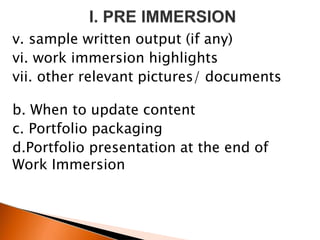 v. sample written output (if any)
vi. work immersion highlights
vii. other relevant pictures/ documents
b. When to update content
c. Portfolio packaging
d.Portfolio presentation at the end of
Work Immersion
 