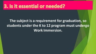 The subject is a requirement for graduation, so
students under the K to 12 program must undergo
Work Immersion.
 