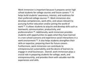Work immersion is important because it prepares senior high
school students for college courses and future careers [1]. It
helps build students' awareness, interest, and readiness for
their preferred college courses [2]. Work immersion also
develops competencies, work ethic, and values relevant to
pursuing further education and/or joining the world of
work [3]. It allows students to acquire and develop skills such as
teamwork, communication, productivity, and
professionalism [4]. Additionally, work immersion provides
students with opportunities to apply what they have learned
in a non-school scenario and experience social interactions in a
work environment [5]. It also helps students strengthen their
skills or expertise, preparing them for future careers .
Furthermore, work immersion can contribute to
entrepreneurial sustainability and the desire of learners to
engage in small businesses . Overall, work immersion plays a
crucial role in preparing students for college, work, and
entrepreneurship, and provides them with valuable real-life
experiences and skills.
 