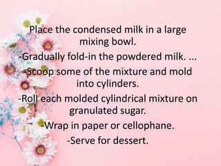Place the condensed milk in a large
mixing bowl.
-Gradually fold-in the powdered milk. ...
-Scoop some of the mixture and mold
into cylinders.
-Roll each molded cylindrical mixture on
granulated sugar.
-Wrap in paper or cellophane.
-Serve for dessert.
 