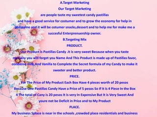 A.Target Marketing
Our Target Marketing
are people taste my sweetest candy pastillas
and have a good service for costumer and to grow the economy for help in
philippine and it will be cotumer snacks,dessert and to help me for make me a
succesful Enterprenuership owner.
B.Targeting Mix
PRODUCT.
Our Product is Pastillas Candy .It is very sweet Because when you taste
my Cany you will forget you Name And This Product is made up of Pastillas favor,
condense milk,And Vanilla to Complete the Secret formula of my Candy to make it
sweeter and better product.
PRICE.
For The Price of My Product Each Box Have 4 pieces worth of 20 pesos
Because One Pastillas Candy Have a Price of 5 pesos So If it is 4 Piece In the Box
4 The total of Cany is 20 pesos It is very In Expensive But It is Very Sweet And
youre not be Deficit in Price and to My Product
PLACE.
My business Splace is near in the schools ,crowded place residentials and business
 