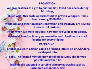 PROMOTION.
We give pastillas as a gift to our families, loved ones even during
birthdays,
This is what this pastillas business have proven yet again. It has
been earning P300,000 a
weddings and other occasionsInnovation and creativity are keys to
a successful business.
from when we were kids until now that we've become adults.
week which makes it very successful indeed. Pastillas is a snack
favorite for every Filipino
PACKAGING..
For pastillas, each portion could be formed into sticks or cylinders,
or shaped into
balls. The formed mixture may be rolled in sugar. The formed
pastillas may then be
individually wrapped in suitable primary packaging such as
uncolored cellophane, wax
 
