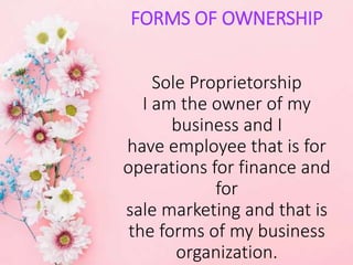 FORMS OF OWNERSHIP
Sole Proprietorship
I am the owner of my
business and I
have employee that is for
operations for finance and
for
sale marketing and that is
the forms of my business
organization.
 