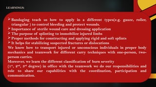 Bandaging teach us how to apply in a different types(e.g. gauze, roller,
triangular ) to control bleeding and protect wounds.
Importance of sterile wound care and dressing application
The purpose of splinting to immobilize injured limbs
Proper methods for constructing and applying rigid and soft splints
It helps for stabilizing suspected fractures or dislocations
We know how to transport injured or unconscious individuals in proper body
mechanics and teamwork for different carry techniques with one-person, two-
person carries.
Moreover, we learn the different classification of burn severity
(1st
, 2nd
, 3rd
degree) in office with the teamwork we do our responsibilities and
role to share our capabilities with the coordination, participation and
communication.
LEARNINGS:
 