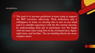  The goal is to become proficient in knot tying to support
the BFP activities effectively. With dedication and a
willingness to learn, we develop that is new to our mind
and it is valuable experience with the fire station claveria,
by understanding their job to participate well. We begin
with the basic knot tying first is the overhand knot, figure
eight knot, and bowline. The are building blocks for more
complex knots.
LEARNINGS:
 