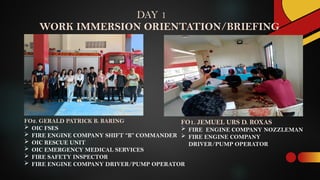 WORK IMMERSION ORIENTATION/BRIEFING
FO1. JEMUEL URS D. ROXAS
 FIRE ENGINE COMPANY NOZZLEMAN
 FIRE ENGINE COMPANY
DRIVER/PUMP OPERATOR
DAY 1
FO2. GERALD PATRICK B. BARING
 OIC FSES
 FIRE ENGINE COMPANY SHIFT “B” COMMANDER
 OIC RESCUE UNIT
 OIC EMERGENCY MEDICAL SERVICES
 FIRE SAFETY INSPECTOR
 FIRE ENGINE COMPANY DRIVER/PUMP OPERATOR
 