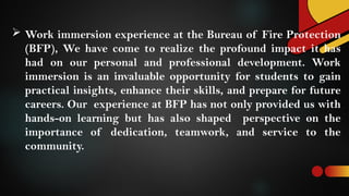  Work immersion experience at the Bureau of Fire Protection
(BFP), We have come to realize the profound impact it has
had on our personal and professional development. Work
immersion is an invaluable opportunity for students to gain
practical insights, enhance their skills, and prepare for future
careers. Our experience at BFP has not only provided us with
hands-on learning but has also shaped perspective on the
importance of dedication, teamwork, and service to the
community.
 