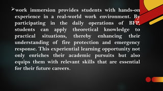 work immersion provides students with hands-on
experience in a real-world work environment. By
participating in the daily operations of BFP,
students can apply theoretical knowledge to
practical situations, thereby enhancing their
understanding of fire protection and emergency
response. This experiential learning opportunity not
only enriches their academic pursuits but also
equips them with relevant skills that are essential
for their future careers.
 