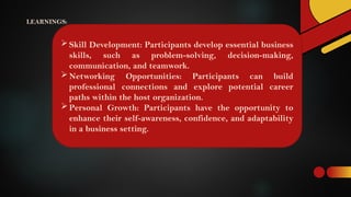 LEARNINGS:
Skill Development: Participants develop essential business
skills, such as problem-solving, decision-making,
communication, and teamwork.
Networking Opportunities: Participants can build
professional connections and explore potential career
paths within the host organization.
Personal Growth: Participants have the opportunity to
enhance their self-awareness, confidence, and adaptability
in a business setting.
 