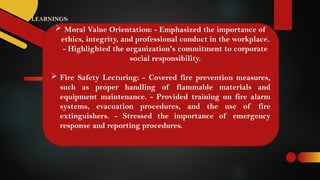 LEARNINGS:
 Moral Value Orientation: - Emphasized the importance of
ethics, integrity, and professional conduct in the workplace.
- Highlighted the organization's commitment to corporate
social responsibility.
 Fire Safety Lecturing: - Covered fire prevention measures,
such as proper handling of flammable materials and
equipment maintenance. - Provided training on fire alarm
systems, evacuation procedures, and the use of fire
extinguishers. - Stressed the importance of emergency
response and reporting procedures.
 