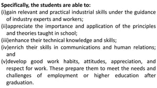 Specifically, the students are able to:
(i)gain relevant and practical industrial skills under the guidance
of industry experts and workers;
(ii)appreciate the importance and application of the principles
and theories taught in school;
(iii)enhance their technical knowledge and skills;
(iv)enrich their skills in communications and human relations;
and
(v)develop good work habits, attitudes, appreciation, and
respect for work. These prepare them to meet the needs and
challenges of employment or higher education after
graduation.
 