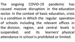 The ongoing COVID-19 pandemic has
caused massive disruption in the education
sector. In the context of basic education, crisis
is a condition in Which the regular operation
of schools including the relevant offices in
the division, region, and central levels is
suspended; and its learners’ physical
attendance in school is prohibited or limited.
 