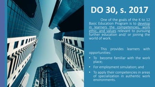 DO 30, s. 2017
One of the goals of the K to 12
Basic Education Program is to develop
in learners the competencies, work
ethic, and values relevant to pursuing
further education and/ or joining the
world of work.
This provides learners with
opportunities:
• To become familiar with the work
place;
• For employment simulation; and
• To apply their competencies in areas
of specialization in authentic work
environments.
 
