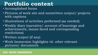 Portfolio content
• Accomplished forms
• Pictures of work site and nonwritten output/ projects
with captions
• illustrations of activities performed (as needed)
• Weekly diary (narrative/ account of learnings and
achievements, issues faced and corresponding
resolutions)
• Written output (if any)
• Work Immersion highlights vii. other relevant
pictures/ documents
SHS- WORK IMMERSION
 