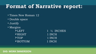 Format of Narrative report:
• Times New Roman 12
• Double space
• Justify
• Margins
LEFT 1 ½ INCHES
RIGHT 1 INCH
TOP 1 INCH
BOTTOM 1 INCH
SHS- WORK IMMERSION
 