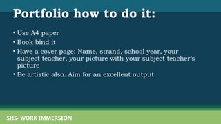 Portfolio how to do it:
• Use A4 paper
• Book bind it
• Have a cover page: Name, strand, school year, your
subject teacher, your picture with your subject teacher’s
picture
• Be artistic also. Aim for an excellent output
SHS- WORK IMMERSION
 