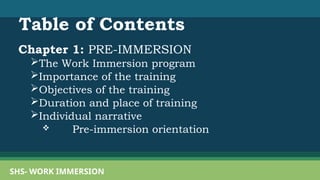 Table of Contents
Chapter 1: PRE-IMMERSION
The Work Immersion program
Importance of the training
Objectives of the training
Duration and place of training
Individual narrative
 Pre-immersion orientation
SHS- WORK IMMERSION
 