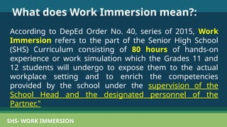 SHS- WORK IMMERSION
What does Work Immersion mean?:
According to DepEd Order No. 40, series of 2015, Work
Immersion refers to the part of the Senior High School
(SHS) Curriculum consisting of 80 hours of hands-on
experience or work simulation which the Grades 11 and
12 students will undergo to expose them to the actual
workplace setting and to enrich the competencies
provided by the school under the supervision of the
School Head and the designated personnel of the
Partner."
 
