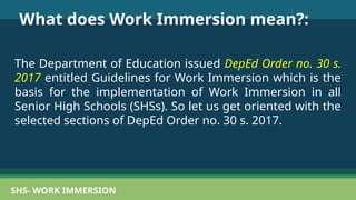 SHS- WORK IMMERSION
What does Work Immersion mean?:
The Department of Education issued DepEd Order no. 30 s.
2017 entitled Guidelines for Work Immersion which is the
basis for the implementation of Work Immersion in all
Senior High Schools (SHSs). So let us get oriented with the
selected sections of DepEd Order no. 30 s. 2017.
 