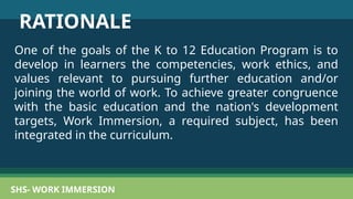 SHS- WORK IMMERSION
RATIONALE
One of the goals of the K to 12 Education Program is to
develop in learners the competencies, work ethics, and
values relevant to pursuing further education and/or
joining the world of work. To achieve greater congruence
with the basic education and the nation's development
targets, Work Immersion, a required subject, has been
integrated in the curriculum.
 