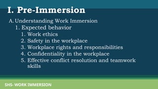 SHS- WORK IMMERSION
A.Understanding Work Immersion
1. Expected behavior
1. Work ethics
2. Safety in the workplace
3. Workplace rights and responsibilities
4. Confidentiality in the workplace
5. Effective conflict resolution and teamwork
skills
I. Pre-Immersion
 