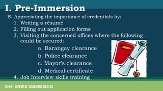 I. Pre-Immersion
B. Appreciating the importance of credentials by:
1. Writing a résumé
2. Filling out application forms
3. Visiting the concerned offices where the following
could be secured:
a. Barangay clearance
b. Police clearance
c. Mayor’s clearance
d. Medical certificate
4. Job Interview skills training
SHS- WORK IMMERSION
 