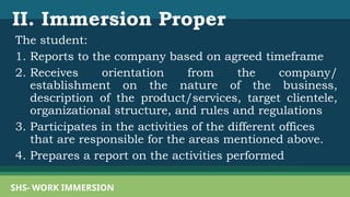 II. Immersion Proper
The student:
1. Reports to the company based on agreed timeframe
2. Receives orientation from the company/
establishment on the nature of the business,
description of the product/services, target clientele,
organizational structure, and rules and regulations
3. Participates in the activities of the different offices
that are responsible for the areas mentioned above.
4. Prepares a report on the activities performed
SHS- WORK IMMERSION
 