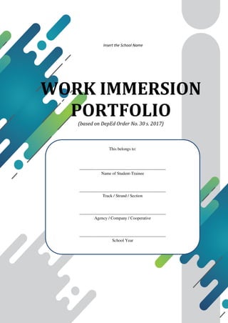 WORK IMMERSION
PORTFOLIO
(based on DepEd Order No. 30 s. 2017)
This belongs to:
_________________________________________
Name of Student-Trainee
_________________________________________
Track / Strand / Section
_________________________________________
Agency / Company / Cooperative
_________________________________________
School Year
Insert the School Name
 