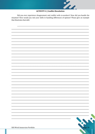 SHS Work Immersion Portfolio Page 10
ACTIVITY 4 | Conflict Resolution
Did you ever experience disagreement and conflict with co-workers? How did you handle the
situation? How would you rate your skills in handling differences of opinion? Please give an example
that illustrates that skill.
______________________________________________________________________________________________________________
_______________________________________________________________________________________________________________________
_______________________________________________________________________________________________________________________
_______________________________________________________________________________________________________________________
_______________________________________________________________________________________________________________________
_______________________________________________________________________________________________________________________
_______________________________________________________________________________________________________________________
_______________________________________________________________________________________________________________________
_______________________________________________________________________________________________________________________
_______________________________________________________________________________________________________________________
_______________________________________________________________________________________________________________________
_______________________________________________________________________________________________________________________
_______________________________________________________________________________________________________________________
_______________________________________________________________________________________________________________________
_______________________________________________________________________________________________________________________
_______________________________________________________________________________________________________________________
_______________________________________________________________________________________________________________________
_______________________________________________________________________________________________________________________
_______________________________________________________________________________________________________________________
_______________________________________________________________________________________________________________________
_______________________________________________________________________________________________________________________
_______________________________________________________________________________________________________________________
_______________________________________________________________________________________________________________________
_______________________________________________________________________________________________________________________
_______________________________________________________________________________________________________________________
_______________________________________________________________________________________________________________________
_______________________________________________________________________________________________________________________
_______________________________________________________________________________________________________________________
_______________________________________________________________________________________________________________________
_______________________________________________________________________________________________________________________
___________________________________________________________________________________________
 