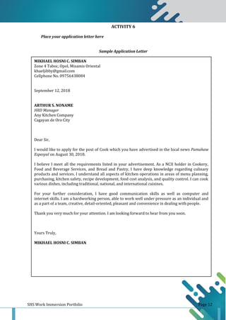 SHS Work Immersion Portfolio Page 12
ACTIVITY 6
Place your application letter here
Sample Application Letter
MIKHAEL HOSNI C. SIMBAN
Zone 4 Taboc, Opol, Misamis Oriental
khaeljibby@gmail.com
Cellphone No. 09756438084
September 12, 2018
ARTHUR S. NONAME
HRD Manager
Any Kitchen Company
Cagayan de Oro City
Dear Sir,
I would like to apply for the post of Cook which you have advertised in the local news Pamahaw
Espesyal on August 30, 2018.
I believe I meet all the requirements listed in your advertisement. As a NCII holder in Cookery,
Food and Beverage Services, and Bread and Pastry, I have deep knowledge regarding culinary
products and services. I understand all aspects of kitchen operations in areas of menu planning,
purchasing, kitchen safety, recipe development, food cost analysis, and quality control. I can cook
various dishes, including traditional, national, and international cuisines.
For your further consideration, I have good communication skills as well as computer and
internet skills. I am a hardworking person, able to work well under pressure as an individual and
as a part of a team, creative, detail-oriented, pleasant and convenience in dealing with people.
Thank you very much for your attention. I am looking forward to hear from you soon.
Yours Truly,
MIKHAEL HOSNI C. SIMBAN
 