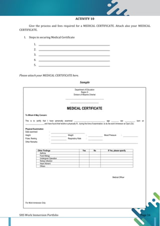 SHS Work Immersion Portfolio Page 16
ACTIVITY 10
Give the process and fees required for a MEDICAL CERTIFICATE. Attach also your MEDICAL
CERTIFICATE.
I. Steps in securing Medical Certificate
1. _________________________________________________________________
2. _________________________________________________________________
3. _________________________________________________________________
4. _________________________________________________________________
5. _________________________________________________________________
Please attach your MEDICAL CERTIFICATE here.
Sample
Sample
Department of Education
Region X
Division of Misamis Oriental
_______________________________________
_____________________________
MEDICAL CERTIFICATE
To Whom It May Concern:
This is to certify that I have personally examined _______________________________, age _______, sex __________, born on
___________________ and have found that he/she is physically fit , during the time of examination, to do the work immersion at Opol LGU.
Physical Examination
Date examined: :
Height: : Weight : Blood Pressure :
Pulse, Resting : Respiratory Rate :
Other Remarks :
Other Findings Yes No If Yes, please specify
Asthma
Food Allergy
Undergone Operation
Kidney Infection
Heart Ailment
Others
Medical Officer
For Work Immersion Only
 