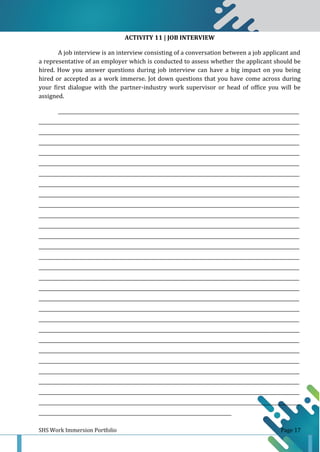 SHS Work Immersion Portfolio Page 17
ACTIVITY 11 | JOB INTERVIEW
A job interview is an interview consisting of a conversation between a job applicant and
a representative of an employer which is conducted to assess whether the applicant should be
hired. How you answer questions during job interview can have a big impact on you being
hired or accepted as a work immerse. Jot down questions that you have come across during
your first dialogue with the partner-industry work supervisor or head of office you will be
assigned.
______________________________________________________________________________________________________________
_______________________________________________________________________________________________________________________
_______________________________________________________________________________________________________________________
_______________________________________________________________________________________________________________________
_______________________________________________________________________________________________________________________
_______________________________________________________________________________________________________________________
_______________________________________________________________________________________________________________________
_______________________________________________________________________________________________________________________
_______________________________________________________________________________________________________________________
_______________________________________________________________________________________________________________________
_______________________________________________________________________________________________________________________
_______________________________________________________________________________________________________________________
_______________________________________________________________________________________________________________________
_______________________________________________________________________________________________________________________
_______________________________________________________________________________________________________________________
_______________________________________________________________________________________________________________________
_______________________________________________________________________________________________________________________
_______________________________________________________________________________________________________________________
_______________________________________________________________________________________________________________________
_______________________________________________________________________________________________________________________
_______________________________________________________________________________________________________________________
_______________________________________________________________________________________________________________________
_______________________________________________________________________________________________________________________
_______________________________________________________________________________________________________________________
_______________________________________________________________________________________________________________________
_______________________________________________________________________________________________________________________
_______________________________________________________________________________________________________________________
_______________________________________________________________________________________________________________________
_______________________________________________________________________________________________________________________
________________________________________________________________________________________
 