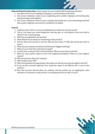 SHS Work Immersion Portfolio Page 19
Optional Situational Questions: Please explain how you would handle the following situations:
1. You observe two of your employees arguing in a central location in the office.
2. One of your employees comes to you complaining about another employee and insisting they
should no longer work together.
3. One of your employees comes to you to complain that he/she has a more demanding work load
than another employee and wants the workload to be shifted.
General
1. Could you share with us a recent accomplishment of which you are most proud?
2. Tell us a bit about your work background, and then give us a description of how you think it
relates to our current opening.
3. Why have you applied for this position?
4. What skill set do you think you would bring to this position?
5. Tell me about your present or last job. Why did you choose it? Why did you/do you want to
leave?
6. What was your primary contribution/achievement? Biggest challenge?
7. What are your short-term and long-term goals?
8. In what areas would you like to develop further? What are your plans to do that?
9. What are some positive aspects of your last employment/employer? What are some negative
aspects?
10. What do you know about our company?
11. Why should we hire YOU?
12. After learning about this opportunity, what made you take the next step and apply for the job?
13. If you are the successful applicant, how would you expect to be different after a year in this
position?
14. Now that you have learned about our company and the position you are applying for, what
hesitation or reluctance would you have in accepting this job if we offer it to you?
 