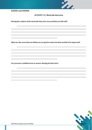 SHS Work Immersion Portfolio Page 20
ECHOES and PONDER
ACTIVITY 12 | Mock Job Interview
During the conduct of the mock job interview, do you think you did well?
______________________________________________________________________________________________________________
_______________________________________________________________________________________________________________________
_______________________________________________________________________________________________________________________
_______________________________________________________________________________________________________________________
_________________________________________________________________________
What are the areas that you think you are good at and areas that needed to be improved?
______________________________________________________________________________________________________________
_______________________________________________________________________________________________________________________
_______________________________________________________________________________________________________________________
_______________________________________________________________________________________________________________________
_________________________________________________________________________
Are you more confident now to answer during job interview?
______________________________________________________________________________________________________________
_______________________________________________________________________________________________________________________
_______________________________________________________________________________________________________________________
_______________________________________________________________________________________________________________________
_________________________________________________________________________
 