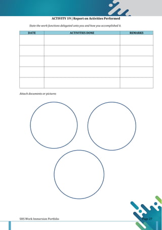 SHS Work Immersion Portfolio Page 27
ACTIVITY 19 | Report on Activities Performed
State the work functions delegated unto you and how you accomplished it.
DATE ACTIVITIES DONE REMARKS
Attach documents or pictures
 