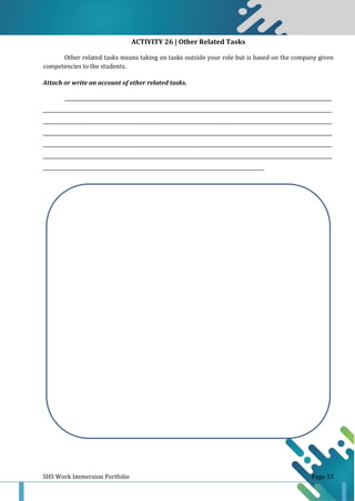 SHS Work Immersion Portfolio Page 33
ACTIVITY 26 | Other Related Tasks
Other related tasks means taking on tasks outside your role but is based on the company given
competencies to the students.
Attach or write an account of other related tasks.
______________________________________________________________________________________________________________
_______________________________________________________________________________________________________________________
_______________________________________________________________________________________________________________________
_______________________________________________________________________________________________________________________
_______________________________________________________________________________________________________________________
_______________________________________________________________________________________________________________________
___________________________________________________________________________________________
 