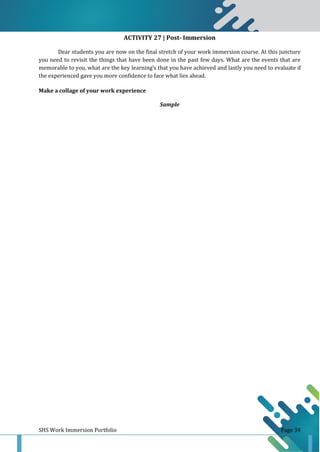 SHS Work Immersion Portfolio Page 34
ACTIVITY 27 | Post- Immersion
Dear students you are now on the final stretch of your work immersion course. At this juncture
you need to revisit the things that have been done in the past few days. What are the events that are
memorable to you, what are the key learning’s that you have achieved and lastly you need to evaluate if
the experienced gave you more confidence to face what lies ahead.
Make a collage of your work experience
Sample
 