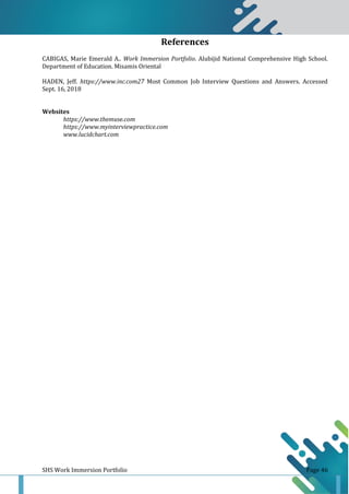 SHS Work Immersion Portfolio Page 46
References
CABIGAS, Marie Emerald A.. Work Immersion Portfolio. Alubijid National Comprehensive High School.
Department of Education. Misamis Oriental
HADEN, Jeff. https://www.inc.com27 Most Common Job Interview Questions and Answers. Accessed
Sept. 16, 2018
Websites
https://www.themuse.com
https://www.myinterviewpractice.com
www.lucidchart.com
 