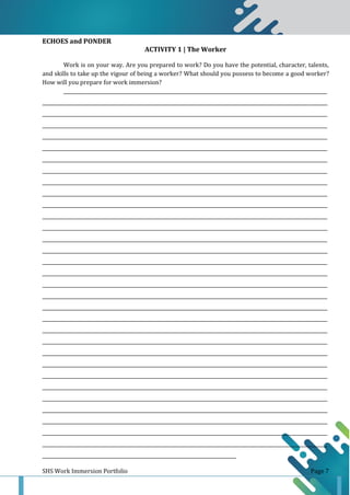 SHS Work Immersion Portfolio Page 7
ECHOES and PONDER
ACTIVITY 1 | The Worker
Work is on your way. Are you prepared to work? Do you have the potential, character, talents,
and skills to take up the vigour of being a worker? What should you possess to become a good worker?
How will you prepare for work immersion?
______________________________________________________________________________________________________________
_______________________________________________________________________________________________________________________
_______________________________________________________________________________________________________________________
_______________________________________________________________________________________________________________________
_______________________________________________________________________________________________________________________
_______________________________________________________________________________________________________________________
_______________________________________________________________________________________________________________________
_______________________________________________________________________________________________________________________
_______________________________________________________________________________________________________________________
_______________________________________________________________________________________________________________________
_______________________________________________________________________________________________________________________
_______________________________________________________________________________________________________________________
_______________________________________________________________________________________________________________________
_______________________________________________________________________________________________________________________
_______________________________________________________________________________________________________________________
_______________________________________________________________________________________________________________________
_______________________________________________________________________________________________________________________
_______________________________________________________________________________________________________________________
_______________________________________________________________________________________________________________________
_______________________________________________________________________________________________________________________
_______________________________________________________________________________________________________________________
_______________________________________________________________________________________________________________________
_______________________________________________________________________________________________________________________
_______________________________________________________________________________________________________________________
_______________________________________________________________________________________________________________________
_______________________________________________________________________________________________________________________
_______________________________________________________________________________________________________________________
_______________________________________________________________________________________________________________________
_______________________________________________________________________________________________________________________
_______________________________________________________________________________________________________________________
_______________________________________________________________________________________________________________________
_______________________________________________________________________________________________________________________
_________________________________________________________________________________
 