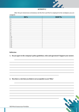 SHS Work Immersion Portfolio Page 8
ACTIVITY 2
After the pre-immersion orientation, list the Do’s and Don’ts employed in the workplace you are
assigned.
DO’s DON’Ts
1.
2.
3.
4.
5.
6.
7.
8.
9.
10.
11.
12.
13.
14.
15.
Reflection
1. Do you agree to the company’s policy guidelines, rules and agreement? Support your answer.
______________________________________________________________________________________________________________
_______________________________________________________________________________________________________________________
_______________________________________________________________________________________________________________________
_______________________________________________________________________________________________________________________
_______________________________________________________________________________________________________________________
_______________________________________________________________________________________________________________________
___________________________________________________________________________________________
2. Was there a rule that you think is not acceptable to you? Why?
______________________________________________________________________________________________________________
_______________________________________________________________________________________________________________________
_______________________________________________________________________________________________________________________
_______________________________________________________________________________________________________________________
_______________________________________________________________________________________________________________________
_______________________________________________________________________________________________________________________
___________________________________________________________________________________________
 